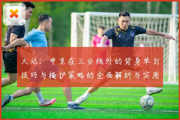 火记：申京在三分线外的背身单打技巧与掩护策略的全面解析与实用指南