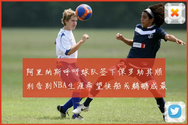 阿里纳斯呼吁球队签下保罗助其顺利告别NBA生涯希望快船或鹈鹕成最佳选择
