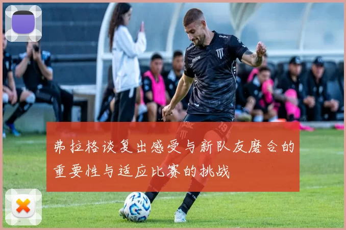 弗拉格谈复出感受与新队友磨合的重要性与适应比赛的挑战