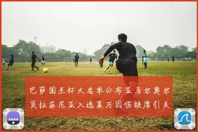 巴萨国王杯大名单公布亚马尔奥尔莫拉菲尼亚入选莱万因伤缺席引关注