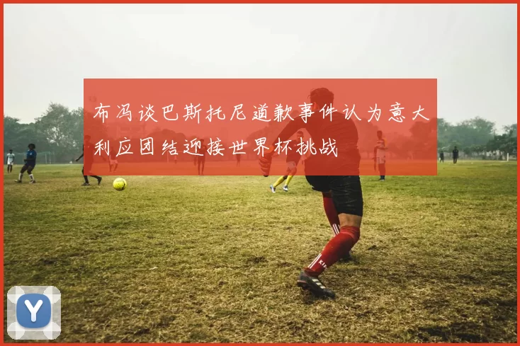 布冯谈巴斯托尼道歉事件认为意大利应团结迎接世界杯挑战
