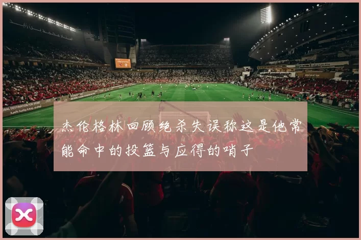 杰伦格林回顾绝杀失误称这是他常能命中的投篮与应得的哨子