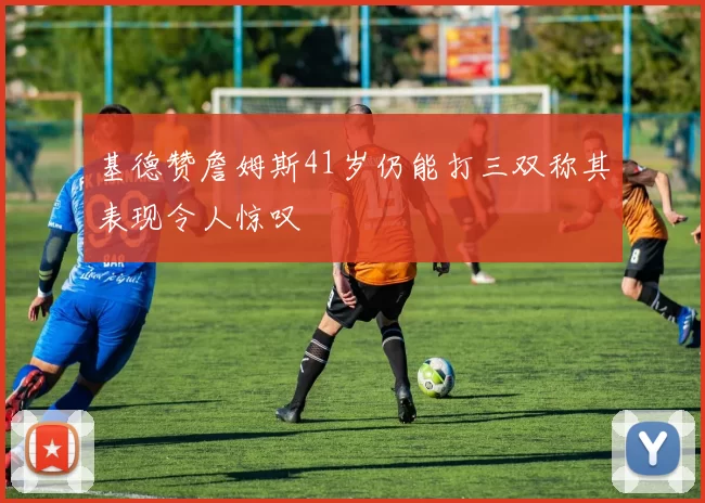 基德赞詹姆斯41岁仍能打三双称其表现令人惊叹