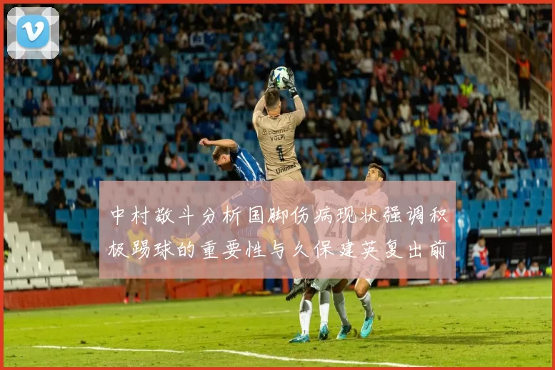 中村敬斗分析国脚伤病现状强调积极踢球的重要性与久保建英复出前景