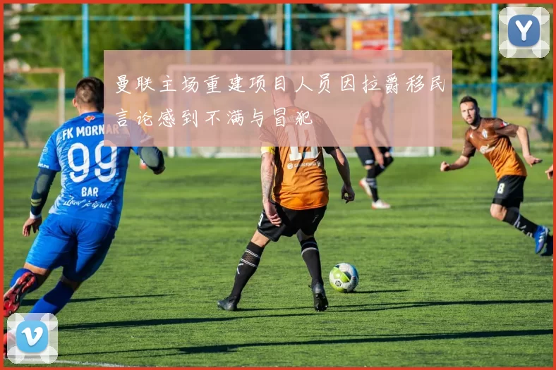 曼联主场重建项目人员因拉爵移民言论感到不满与冒犯