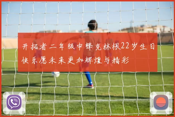 开拓者二年级中锋克林根22岁生日快乐愿未来更加辉煌与精彩
