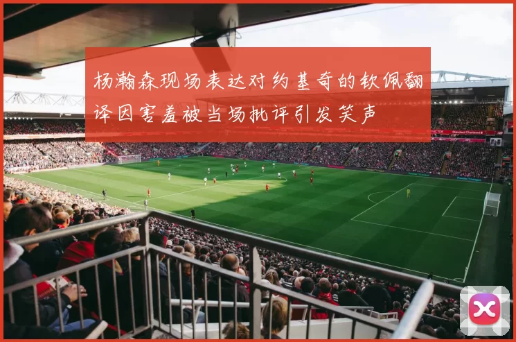 杨瀚森现场表达对约基奇的钦佩翻译因害羞被当场批评引发笑声
