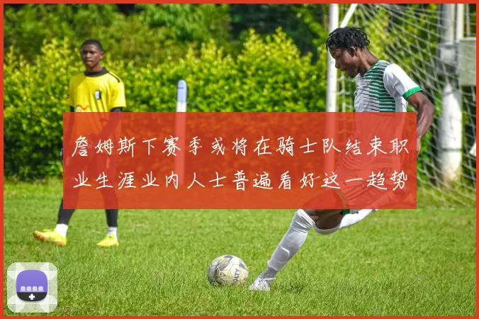 詹姆斯下赛季或将在骑士队结束职业生涯业内人士普遍看好这一趋势