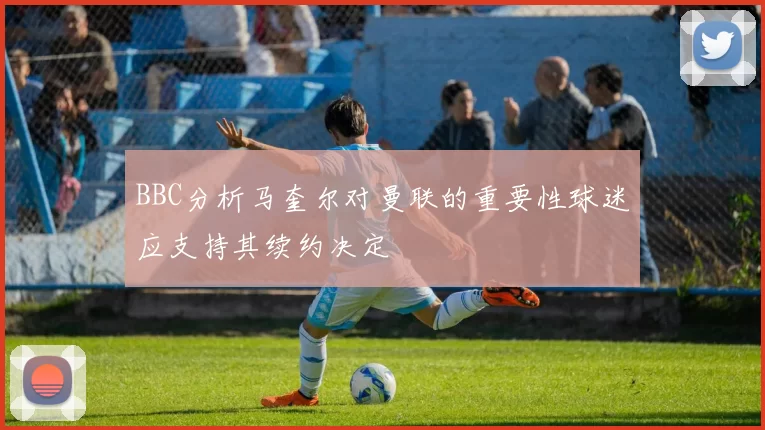 BBC分析马奎尔对曼联的重要性球迷应支持其续约决定