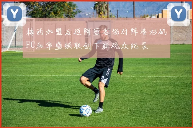 梅西加盟后迈阿密客场对阵洛杉矶FC和华盛顿联创下新观众纪录