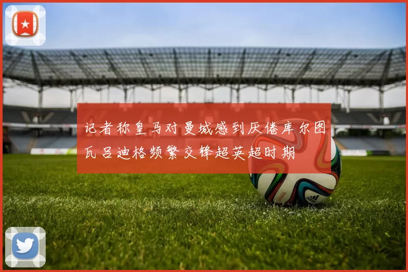 记者称皇马对曼城感到厌倦库尔图瓦吕迪格频繁交锋超英超时期