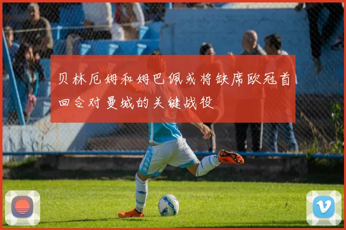 贝林厄姆和姆巴佩或将缺席欧冠首回合对曼城的关键战役