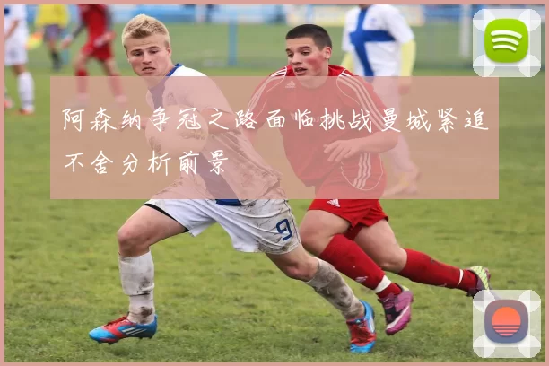 阿森纳争冠之路面临挑战曼城紧追不舍分析前景