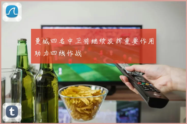 曼城四名中卫将继续发挥重要作用助力四线作战