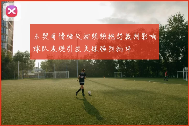 东契奇情绪失控频频抱怨裁判影响球队表现引发美媒强烈批评