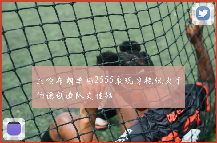 杰伦布朗单场2555表现惊艳仅次于伯德创造队史佳绩