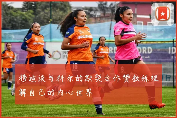 穆迪谈与科尔的默契合作赞教练理解自己的内心世界