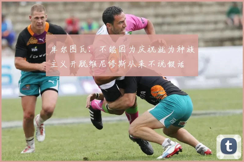 库尔图瓦：不能因为庆祝就为种族主义开脱维尼修斯从来不说假话