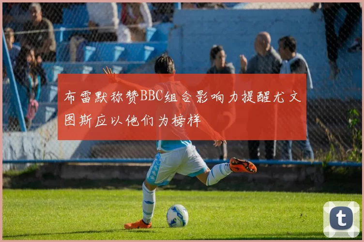布雷默称赞BBC组合影响力提醒尤文图斯应以他们为榜样