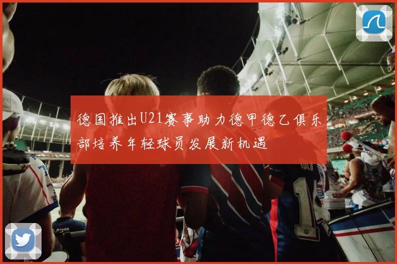 德国推出U21赛事助力德甲德乙俱乐部培养年轻球员发展新机遇