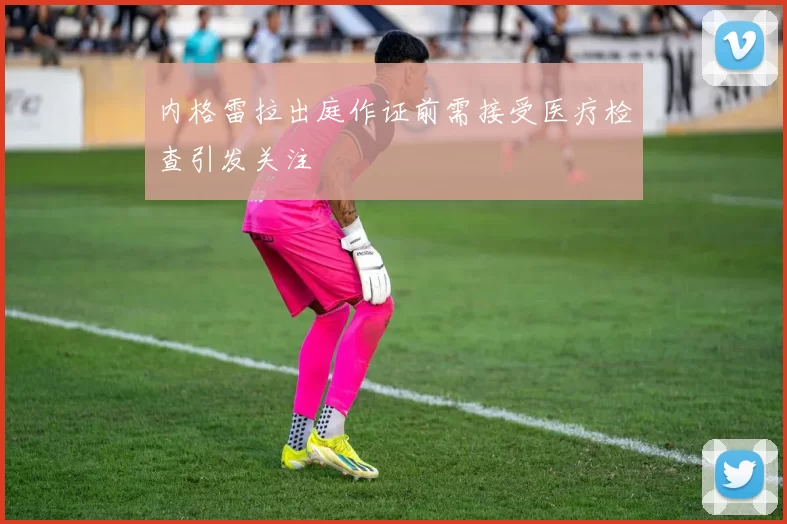 内格雷拉出庭作证前需接受医疗检查引发关注
