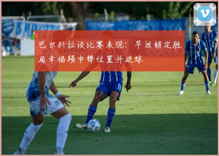 巴尔科拉谈比赛表现：早该锁定胜局幸福踢中锋位置并进球