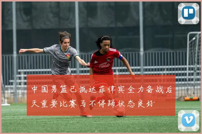 中国男篮已抵达菲律宾全力备战后天重要比赛马不停蹄状态良好
