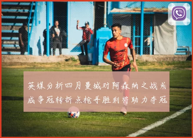 英媒分析四月曼城对阿森纳之战或成争冠转折点枪手胜利将助力夺冠希望