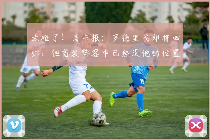 太难了！马卡报：罗德里戈即将回归，但首发阵容中已经没他的位置